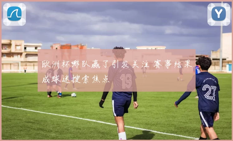 欧洲杯哪队赢了引发关注 赛事结果成球迷搜索焦点