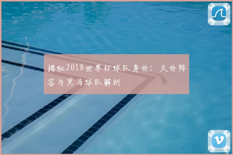 揭秘2018世界杯球队身价:天价阵容与黑马球队解析