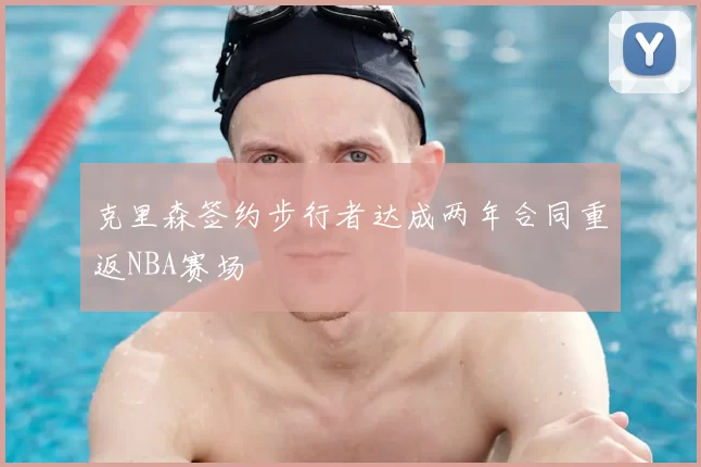 克里森签约步行者达成两年合同重返NBA赛场