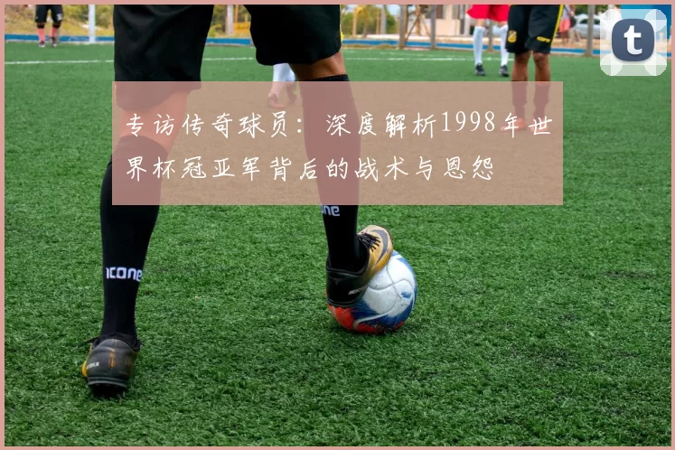 专访传奇球员:深度解析1998年世界杯冠亚军背后的战术与恩怨