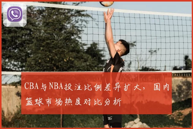 CBA与NBA投注比例差异扩大，国内篮球市场热度对比分析