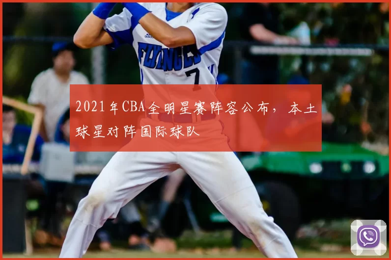2021年CBA全明星赛阵容公布,本土球星对阵国际球队