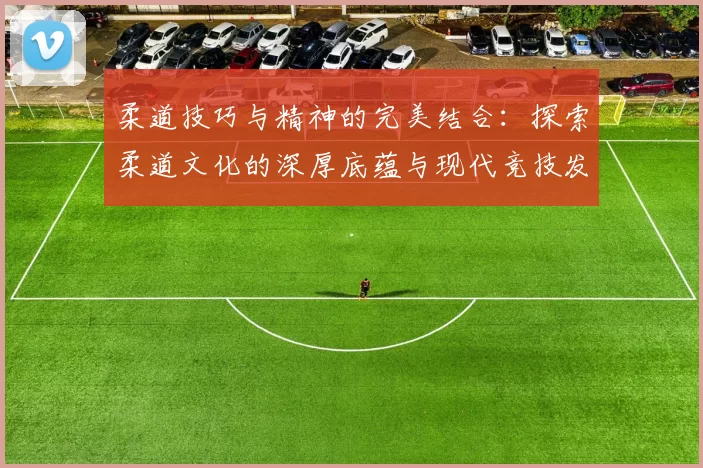 柔道技巧与精神的完美结合:探索柔道文化的深厚底蕴与现代竞技发展
